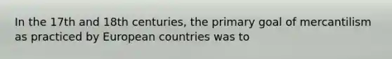 In the 17th and 18th centuries, the primary goal of mercantilism as practiced by European countries was to