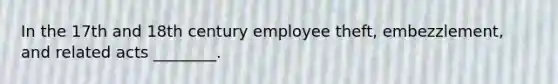 In the 17th and 18th century employee theft, embezzlement, and related acts ________.