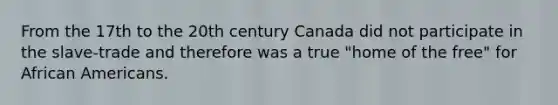 From the 17th to the 20th century Canada did not participate in the slave-trade and therefore was a true "home of the free" for <a href='https://www.questionai.com/knowledge/kktT1tbvGH-african-americans' class='anchor-knowledge'>african americans</a>.