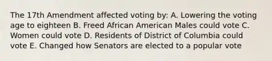 The 17th Amendment affected voting by: A. Lowering the voting age to eighteen B. Freed African American Males could vote C. Women could vote D. Residents of District of Columbia could vote E. Changed how Senators are elected to a popular vote