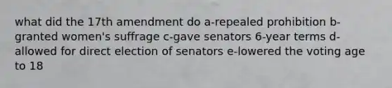 what did the 17th amendment do a-repealed prohibition b-granted women's suffrage c-gave senators 6-year terms d-allowed for direct election of senators e-lowered the voting age to 18