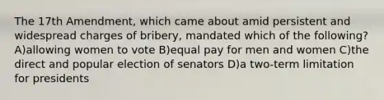 The 17th Amendment, which came about amid persistent and widespread charges of bribery, mandated which of the following? A)allowing women to vote B)equal pay for men and women C)the direct and popular election of senators D)a two-term limitation for presidents