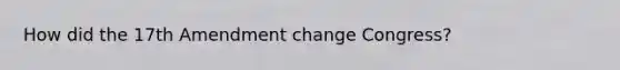 How did the 17th Amendment change Congress?