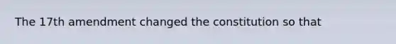 The 17th amendment changed the constitution so that