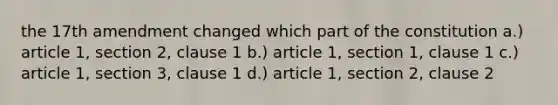 the 17th amendment changed which part of the constitution a.) article 1, section 2, clause 1 b.) article 1, section 1, clause 1 c.) article 1, section 3, clause 1 d.) article 1, section 2, clause 2