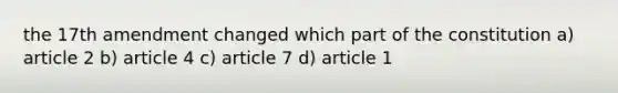 the 17th amendment changed which part of the constitution a) article 2 b) article 4 c) article 7 d) article 1