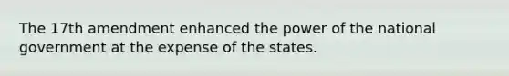 The 17th amendment enhanced the power of the national government at the expense of the states.