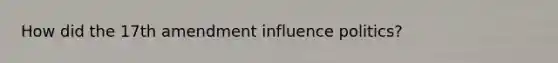 How did the 17th amendment influence politics?