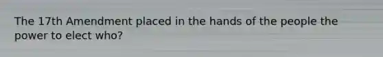 The 17th Amendment placed in the hands of the people the power to elect who?