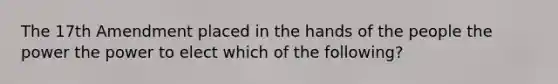 The 17th Amendment placed in the hands of the people the power the power to elect which of the following?