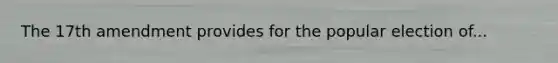 The 17th amendment provides for the popular election of...