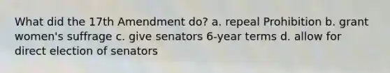 What did the 17th Amendment do? a. repeal Prohibition b. grant women's suffrage c. give senators 6-year terms d. allow for direct election of senators