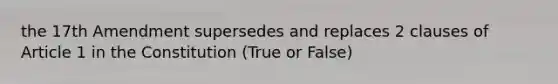 the 17th Amendment supersedes and replaces 2 clauses of Article 1 in the Constitution (True or False)