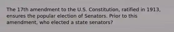 The 17th amendment to the U.S. Constitution, ratified in 1913, ensures the popular election of Senators. Prior to this amendment, who elected a state senators?