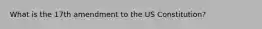What is the 17th amendment to the US Constitution?