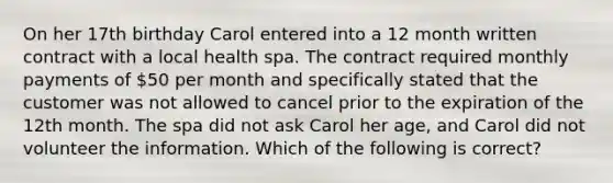 On her 17th birthday Carol entered into a 12 month written contract with a local health spa. The contract required monthly payments of 50 per month and specifically stated that the customer was not allowed to cancel prior to the expiration of the 12th month. The spa did not ask Carol her age, and Carol did not volunteer the information. Which of the following is correct?