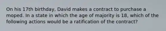 On his 17th birthday, David makes a contract to purchase a moped. In a state in which the age of majority is 18, which of the following actions would be a ratification of the contract?