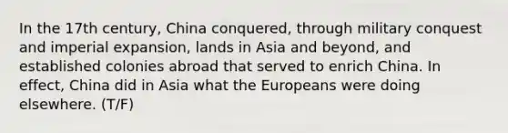 In the 17th century, China conquered, through military conquest and imperial expansion, lands in Asia and beyond, and established colonies abroad that served to enrich China. In effect, China did in Asia what the Europeans were doing elsewhere. (T/F)