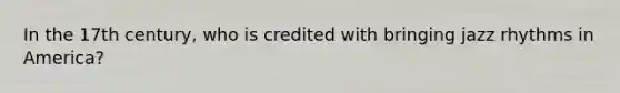 In the 17th century, who is credited with bringing jazz rhythms in America?
