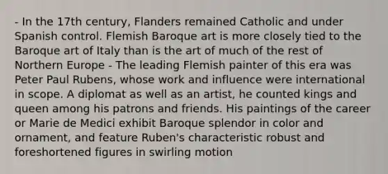 - In the 17th century, Flanders remained Catholic and under Spanish control. Flemish Baroque art is more closely tied to the Baroque art of Italy than is the art of much of the rest of Northern Europe - The leading Flemish painter of this era was Peter Paul Rubens, whose work and influence were international in scope. A diplomat as well as an artist, he counted kings and queen among his patrons and friends. His paintings of the career or Marie de Medici exhibit Baroque splendor in color and ornament, and feature Ruben's characteristic robust and foreshortened figures in swirling motion