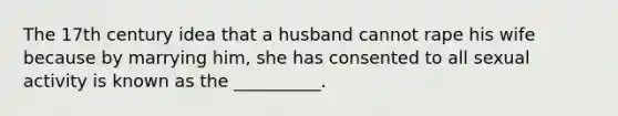 The 17th century idea that a husband cannot rape his wife because by marrying him, she has consented to all sexual activity is known as the __________.