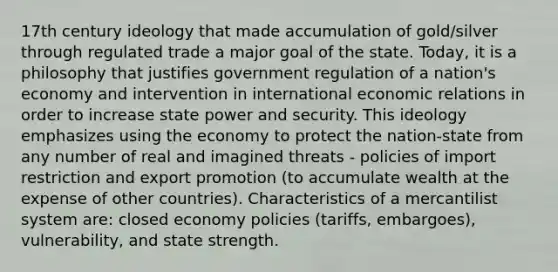 17th century ideology that made accumulation of gold/silver through regulated trade a major goal of the state. Today, it is a philosophy that justifies government regulation of a nation's economy and intervention in international economic relations in order to increase state power and security. This ideology emphasizes using the economy to protect the nation-state from any number of real and imagined threats - policies of import restriction and export promotion (to accumulate wealth at the expense of other countries). Characteristics of a mercantilist system are: closed economy policies (tariffs, embargoes), vulnerability, and state strength.