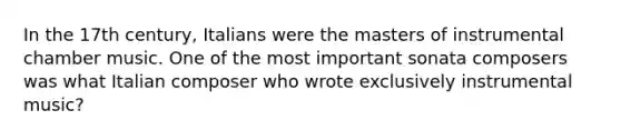 In the 17th century, Italians were the masters of instrumental chamber music. One of the most important sonata composers was what Italian composer who wrote exclusively instrumental music?