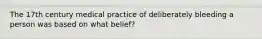 The 17th century medical practice of deliberately bleeding a person was based on what belief?