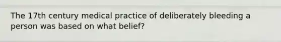 The 17th century medical practice of deliberately bleeding a person was based on what belief?