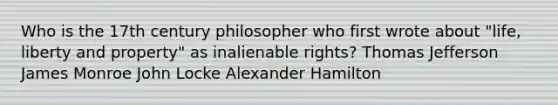 Who is the 17th century philosopher who first wrote about "life, liberty and property" as inalienable rights? Thomas Jefferson James Monroe John Locke Alexander Hamilton