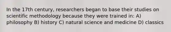 In the 17th century, researchers began to base their studies on scientific methodology because they were trained in: A) philosophy B) history C) natural science and medicine D) classics