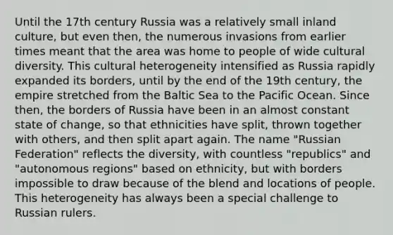 Until the 17th century Russia was a relatively small inland culture, but even then, the numerous invasions from earlier times meant that the area was home to people of wide cultural diversity. This cultural heterogeneity intensified as Russia rapidly expanded its borders, until by the end of the 19th century, the empire stretched from the Baltic Sea to the Pacific Ocean. Since then, the borders of Russia have been in an almost constant state of change, so that ethnicities have split, thrown together with others, and then split apart again. The name "Russian Federation" reflects the diversity, with countless "republics" and "autonomous regions" based on ethnicity, but with borders impossible to draw because of the blend and locations of people. This heterogeneity has always been a special challenge to Russian rulers.