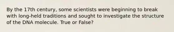 By the 17th century, some scientists were beginning to break with long-held traditions and sought to investigate the structure of the DNA molecule. True or False?