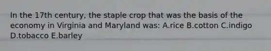 In the 17th century, the staple crop that was the basis of the economy in Virginia and Maryland was: A.rice B.cotton C.indigo D.tobacco E.barley