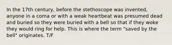 In the 17th century, before the stethoscope was invented, anyone in a coma or with a weak heartbeat was presumed dead and buried so they were buried with a bell so that if they woke they would ring for help. This is where the term "saved by the bell" originates. T/F