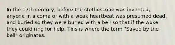 In the 17th century, before the stethoscope was invented, anyone in a coma or with a weak heartbeat was presumed dead, and buried so they were buried with a bell so that if the woke they could ring for help. This is where the term "Saved by the bell" originates.