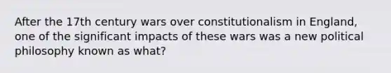 After the 17th century wars over constitutionalism in England, one of the significant impacts of these wars was a new political philosophy known as what?