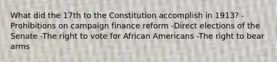 What did the 17th to the Constitution accomplish in 1913? -Prohibitions on campaign finance reform -Direct elections of the Senate -The right to vote for African Americans -The right to bear arms