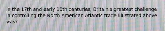 In the 17th and early 18th centuries, Britain's greatest challenge in controlling the North American Atlantic trade illustrated above was?