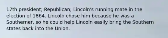 17th president; Republican; Lincoln's running mate in the election of 1864. Lincoln chose him because he was a Southerner, so he could help Lincoln easily bring the Southern states back into the Union.