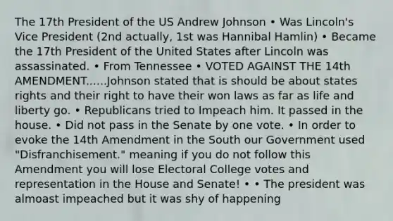 The 17th President of the US Andrew Johnson • Was Lincoln's Vice President (2nd actually, 1st was Hannibal Hamlin) • Became the 17th President of the United States after Lincoln was assassinated. • From Tennessee • VOTED AGAINST THE 14th AMENDMENT......Johnson stated that is should be about states rights and their right to have their won laws as far as life and liberty go. • Republicans tried to Impeach him. It passed in the house. • Did not pass in the Senate by one vote. • In order to evoke the 14th Amendment in the South our Government used "Disfranchisement." meaning if you do not follow this Amendment you will lose Electoral College votes and representation in the House and Senate! • • The president was almoast impeached but it was shy of happening