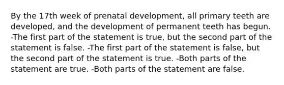 By the 17th week of prenatal development, all primary teeth are developed, and the development of permanent teeth has begun. -The first part of the statement is true, but the second part of the statement is false. -The first part of the statement is false, but the second part of the statement is true. -Both parts of the statement are true. -Both parts of the statement are false.