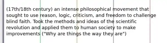 (17th/18th century) an intense philosophical movement that sought to use reason, logic, criticism, and freedom to challenge blind faith. Took the methods and ideas of the scientific revolution and applied them to human society to make improvements ("Why are things the way they are")