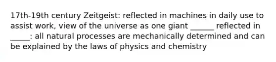 17th-19th century Zeitgeist: reflected in machines in daily use to assist work, view of the universe as one giant ______ reflected in _____: all natural processes are mechanically determined and can be explained by the laws of physics and chemistry