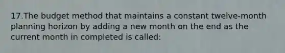 17.The budget method that maintains a constant twelve-month planning horizon by adding a new month on the end as the current month in completed is called: