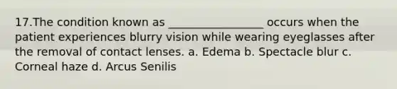 17.The condition known as _________________ occurs when the patient experiences blurry vision while wearing eyeglasses after the removal of contact lenses. a. Edema b. Spectacle blur c. Corneal haze d. Arcus Senilis