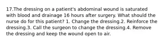 17.The dressing on a patient's abdominal wound is saturated with blood and drainage 16 hours after surgery. What should the nurse do for this patient? 1. Change the dressing.2. Reinforce the dressing.3. Call the surgeon to change the dressing.4. Remove the dressing and keep the wound open to air.