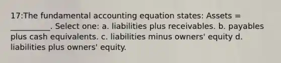 17:The fundamental accounting equation states: Assets = __________. Select one: a. liabilities plus receivables. b. payables plus cash equivalents. c. liabilities minus owners' equity d. liabilities plus owners' equity.