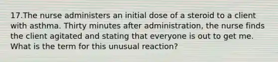 17.The nurse administers an initial dose of a steroid to a client with asthma. Thirty minutes after administration, the nurse finds the client agitated and stating that everyone is out to get me. What is the term for this unusual reaction?