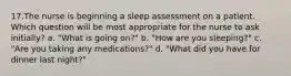 17.The nurse is beginning a sleep assessment on a patient. Which question will be most appropriate for the nurse to ask initially? a. "What is going on?" b. "How are you sleeping?" c. "Are you taking any medications?" d. "What did you have for dinner last night?"